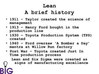 Lean
A brief history
• 1911 - Taylor created the science of
management
• 1913 – Henry Ford bought in the
production line
• 1930 – Toyota Production System (TPS)
created
• 1940 – Ford oversaw ‘A Bomber a Day’
mantra at Willow Run factory
• Post War – Toyota created Just In
Time production process
Lean and Six Sigma were created as
signs of manufacturing excellence
 
