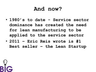 And now?
• 1980’s to date - Service sector
dominance has created the need
for lean manufacturing to be
applied to the service sector
• 2011 – Eric Reis wrote is #1
Best seller – the Lean Startup
 