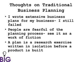 Thoughts on Traditional
Business Planning
• I wrote extensive business
plans for my business- I still
failed
• People are fearful of the
planning process- see it as a
work of fiction
• A plan is a research exercise
written in isolation before a
product is built
 