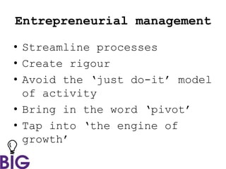 Entrepreneurial management
• Streamline processes
• Create rigour
• Avoid the ‘just do-it’ model
of activity
• Bring in the word ‘pivot’
• Tap into ‘the engine of
growth’
 