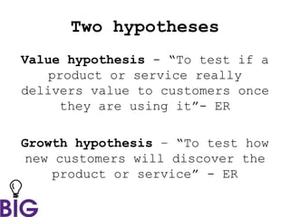 Two hypotheses
Value hypothesis - “To test if a
product or service really
delivers value to customers once
they are using it”- ER
Growth hypothesis – “To test how
new customers will discover the
product or service” - ER
 