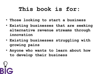 This book is for:
• Those looking to start a business
• Existing businesses that are seeking
alternative revenue streams through
innovation
• Existing businesses struggling with
growing pains
• Anyone who wants to learn about how
to develop their business
 