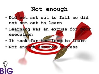 Not enough
• Did not set out to fail so did
not set out to learn
• Learning was an excuse for poor
execution
• It took far too long to learn
• Not enough assured success
 