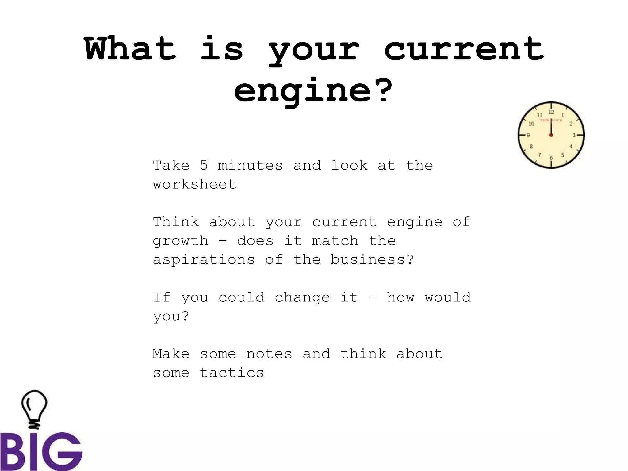 What is your current
engine?
Take 5 minutes and look at the
worksheet
Think about your current engine of
growth – does it match the
aspirations of the business?
If you could change it – how would
you?
Make some notes and think about
some tactics
 