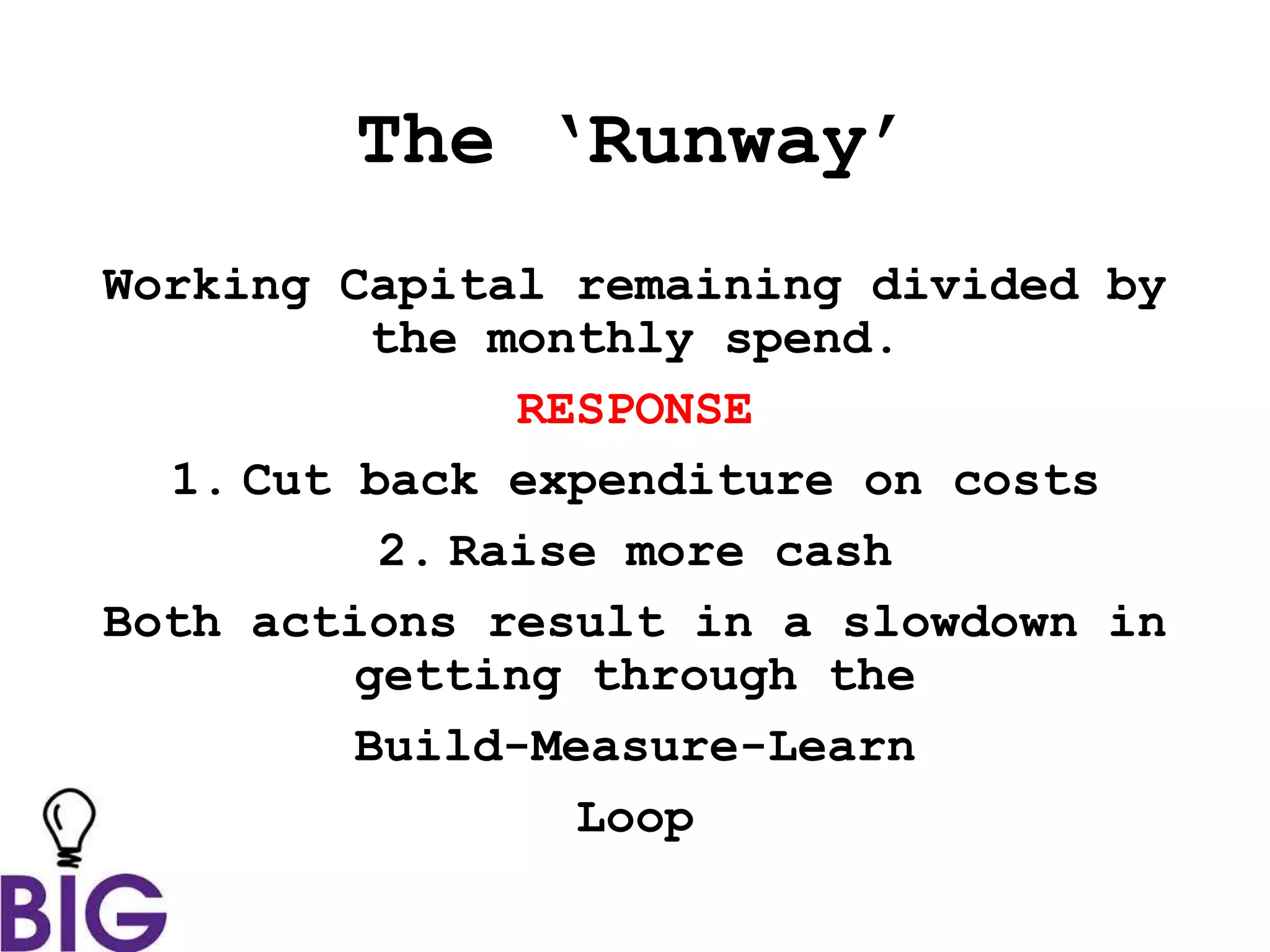 The ‘Runway’
Working Capital remaining divided by
the monthly spend.
RESPONSE
1. Cut back expenditure on costs
2. Raise more cash
Both actions result in a slowdown in
getting through the
Build-Measure-Learn
Loop
 