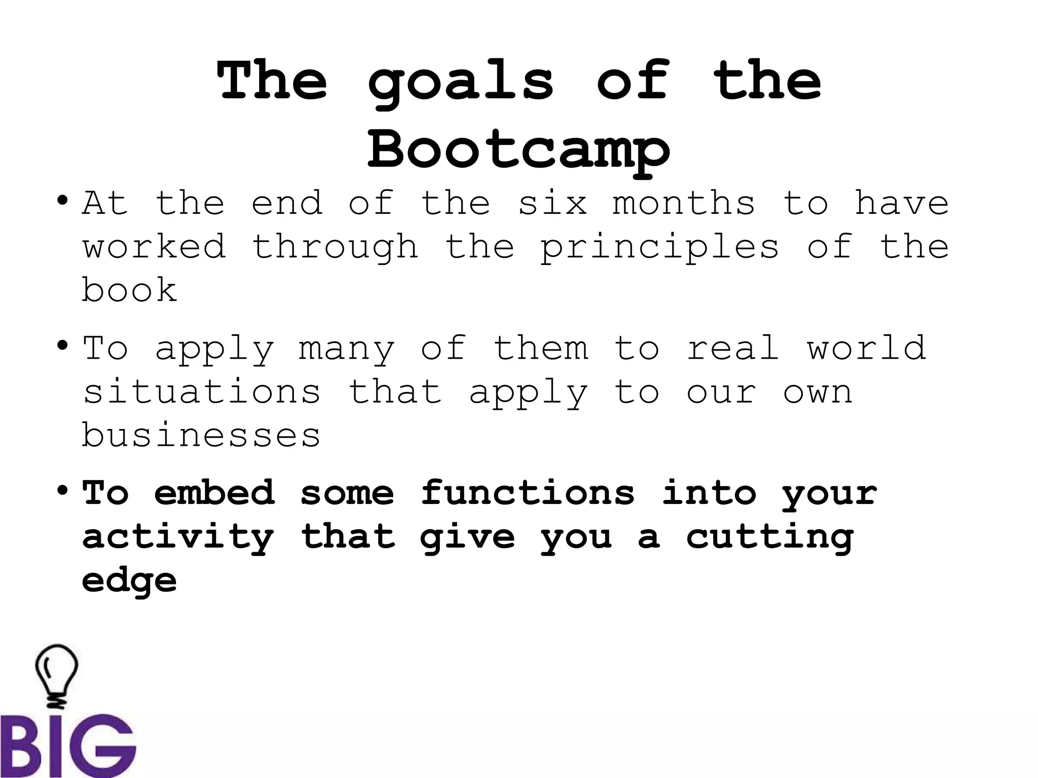 The goals of the
Bootcamp
• At the end of the six months to have
worked through the principles of the
book
• To apply many of them to real world
situations that apply to our own
businesses
• To embed some functions into your
activity that give you a cutting
edge
 