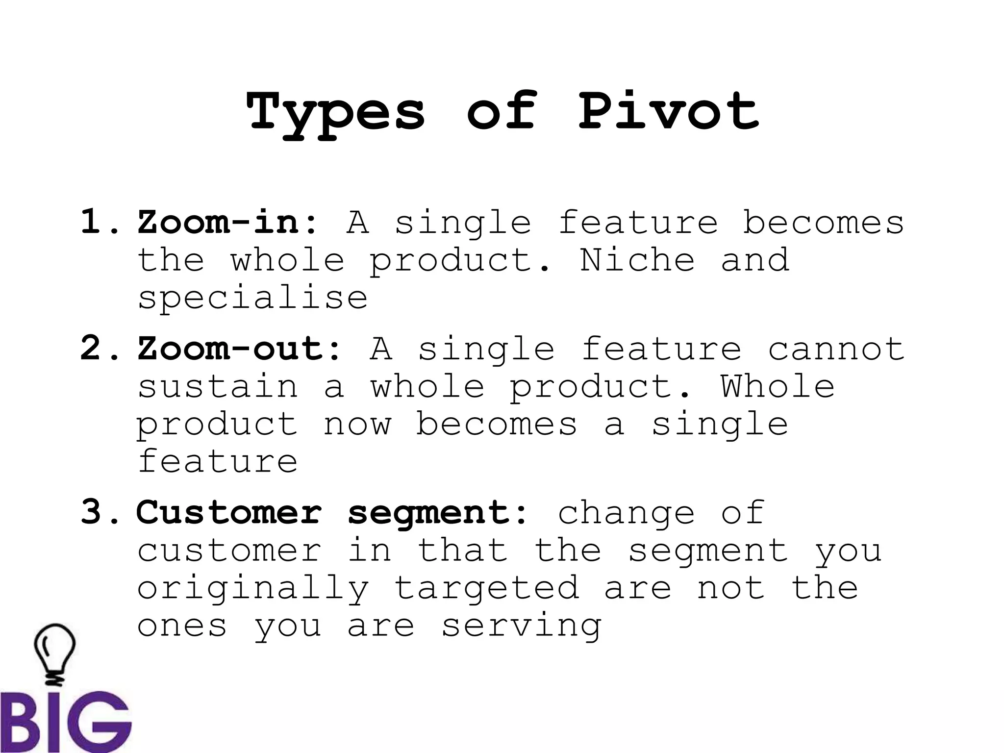 Types of Pivot
1. Zoom-in: A single feature becomes
the whole product. Niche and
specialise
2. Zoom-out: A single feature cannot
sustain a whole product. Whole
product now becomes a single
feature
3. Customer segment: change of
customer in that the segment you
originally targeted are not the
ones you are serving
 