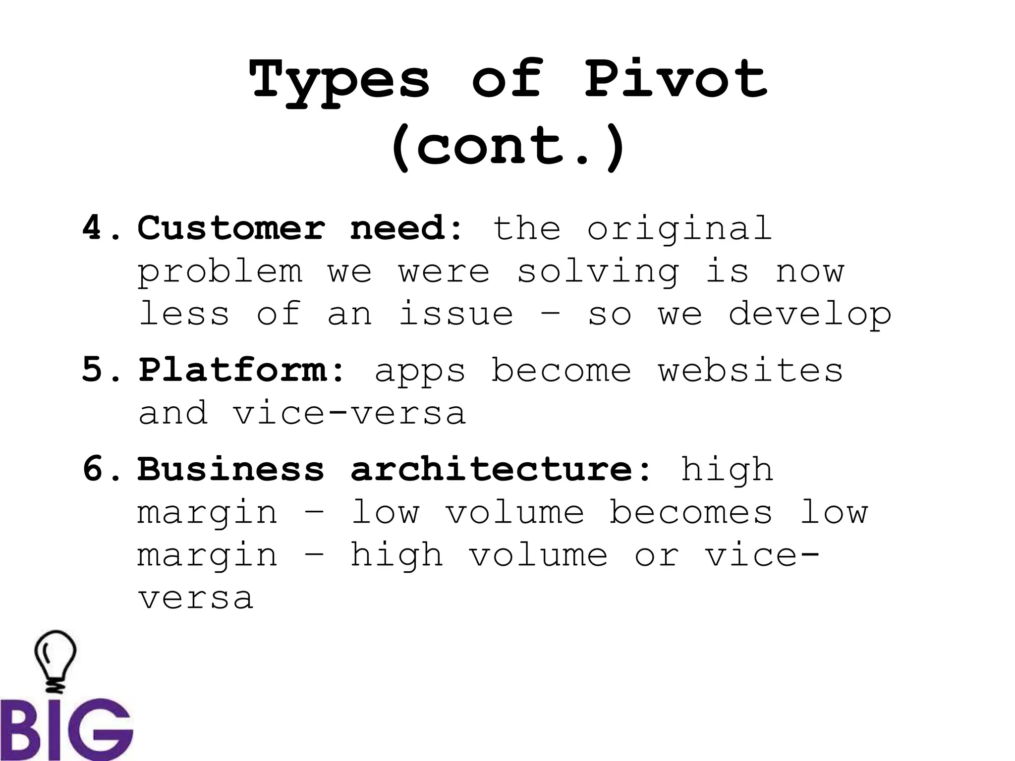 Types of Pivot
(cont.)
4. Customer need: the original
problem we were solving is now
less of an issue – so we develop
5. Platform: apps become websites
and vice-versa
6. Business architecture: high
margin – low volume becomes low
margin – high volume or vice-
versa
 