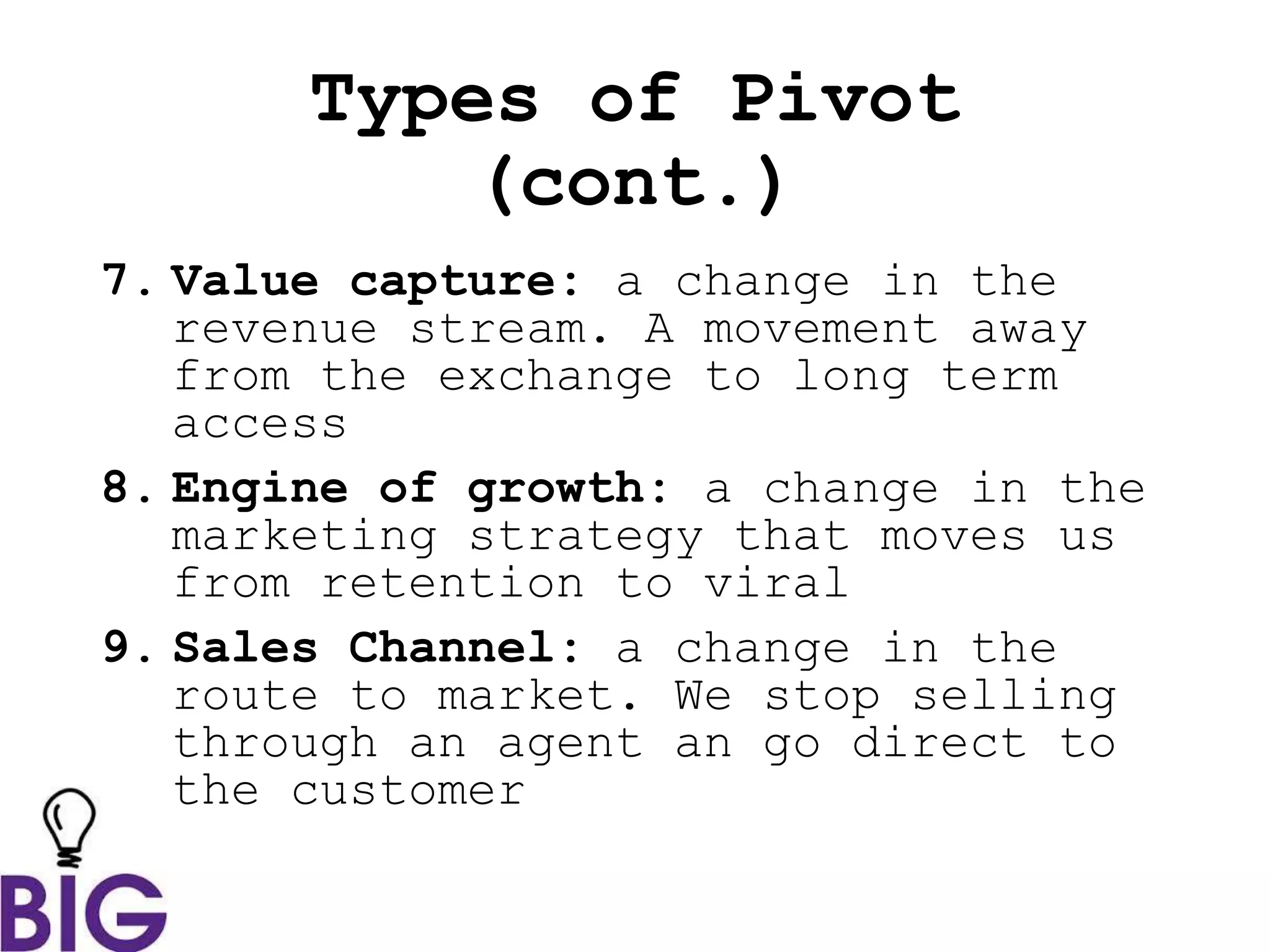 Types of Pivot
(cont.)
7. Value capture: a change in the
revenue stream. A movement away
from the exchange to long term
access
8. Engine of growth: a change in the
marketing strategy that moves us
from retention to viral
9. Sales Channel: a change in the
route to market. We stop selling
through an agent an go direct to
the customer
 