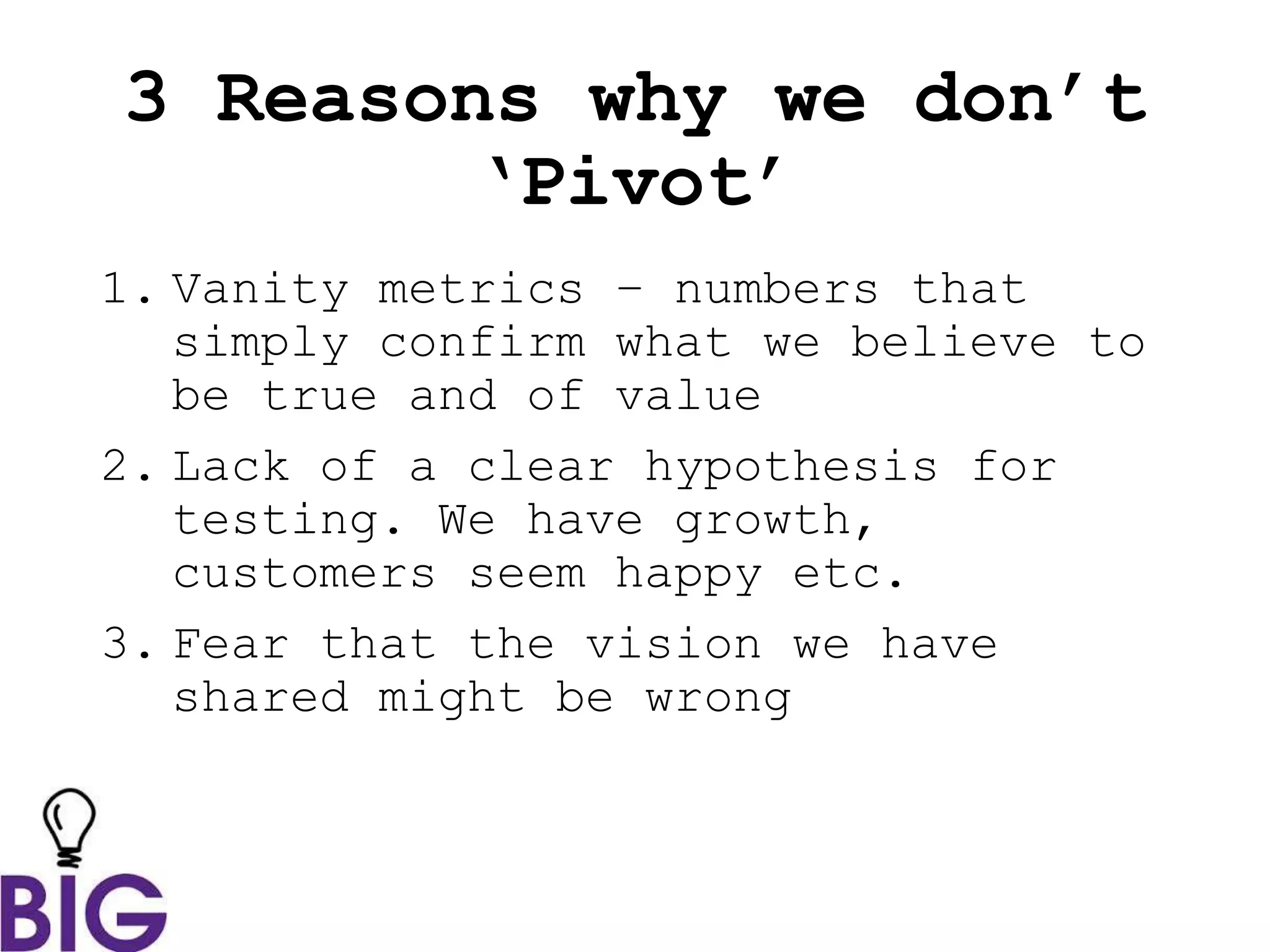 3 Reasons why we don’t
‘Pivot’
1. Vanity metrics – numbers that
simply confirm what we believe to
be true and of value
2. Lack of a clear hypothesis for
testing. We have growth,
customers seem happy etc.
3. Fear that the vision we have
shared might be wrong
 
