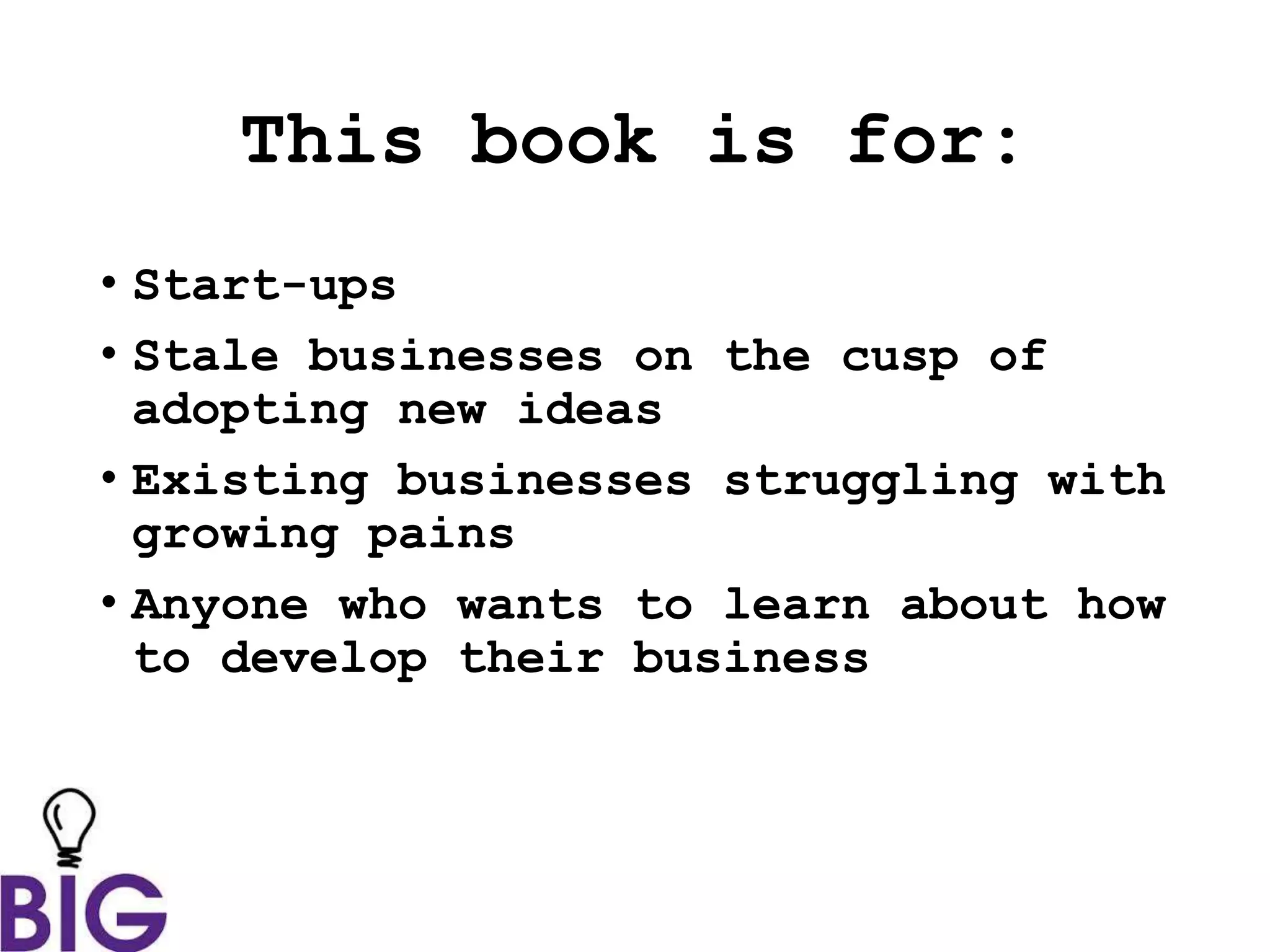 This book is for:
• Start-ups
• Stale businesses on the cusp of
adopting new ideas
• Existing businesses struggling with
growing pains
• Anyone who wants to learn about how
to develop their business
 