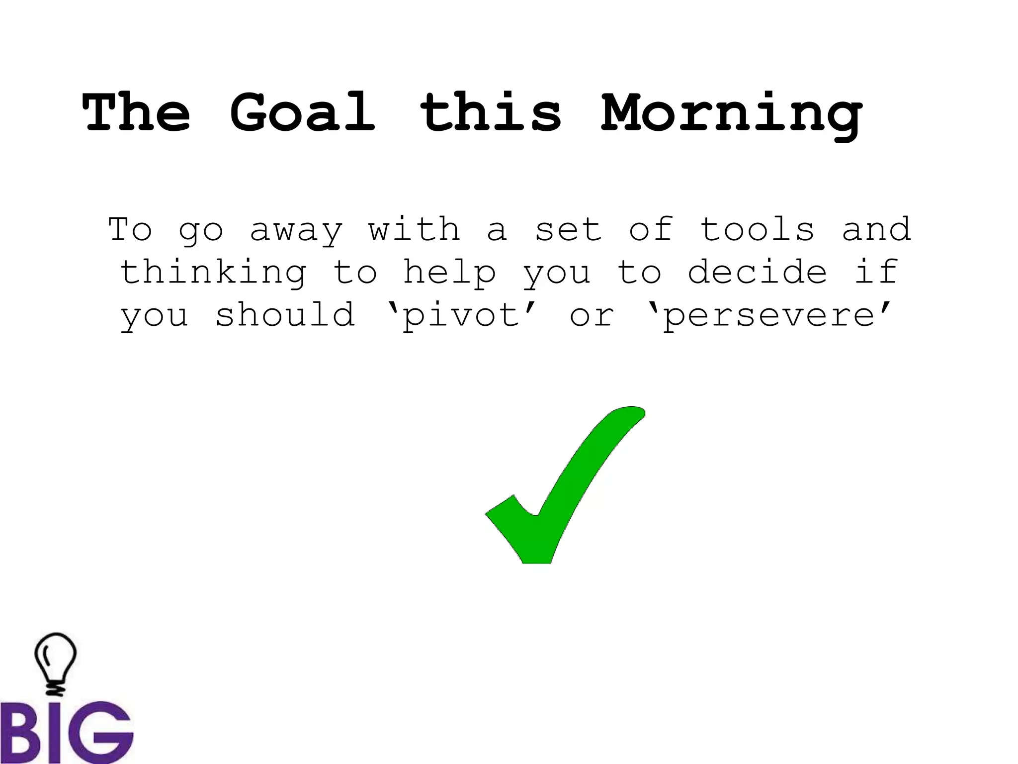 The Goal this Morning
To go away with a set of tools and
thinking to help you to decide if
you should ‘pivot’ or ‘persevere’
 