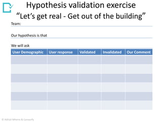 Hypothesis validation exercise
“Let’s get real - Get out of the building”
User Demographic User response Validated Invalidated Our Comment
Our hypothesis is that
Team:
We will ask
© Abhijit Mhetre & Canvazify
 