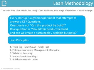 The Lean Way: Lean means not cheap. Lean advocates wise usage of resources – Avoid wastage
1. Think Big – Start Small – Scale Fast
2. Entrepreneurship is Management (Discipline)
3. Validated Learning
4. Innovation Accounting
5. Build – Measure - Learn
Lean Methodology
Every startup is a grand experiment that attempts to
answer a KEY Questions.
Question is not “Can this product be build?”
Real question is “Should this product be build
and can we create a sustainable / scalable business?”
Lean Principles
© Abhijit Mhetre & Canvazify
 