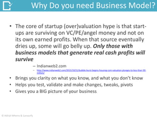 • The core of startup (over)valuation hype is that start-
ups are surviving on VC/PE/angel money and not on
its own earned profits. When that source eventually
dries up, some will go belly up. Only those with
business models that generate real cash profits will
survive
– Indianweb2.com
– http://www.indianweb2.com/2015/10/21/bubble-burst-begins-housing-com-valuation-plunges-to-less-than-50-
million/
• Brings you clarity on what you know, and what you don’t know
• Helps you test, validate and make changes, tweaks, pivots
• Gives you a BIG picture of your business
Why Do you need Business Model?
© Abhijit Mhetre & Canvazify
 