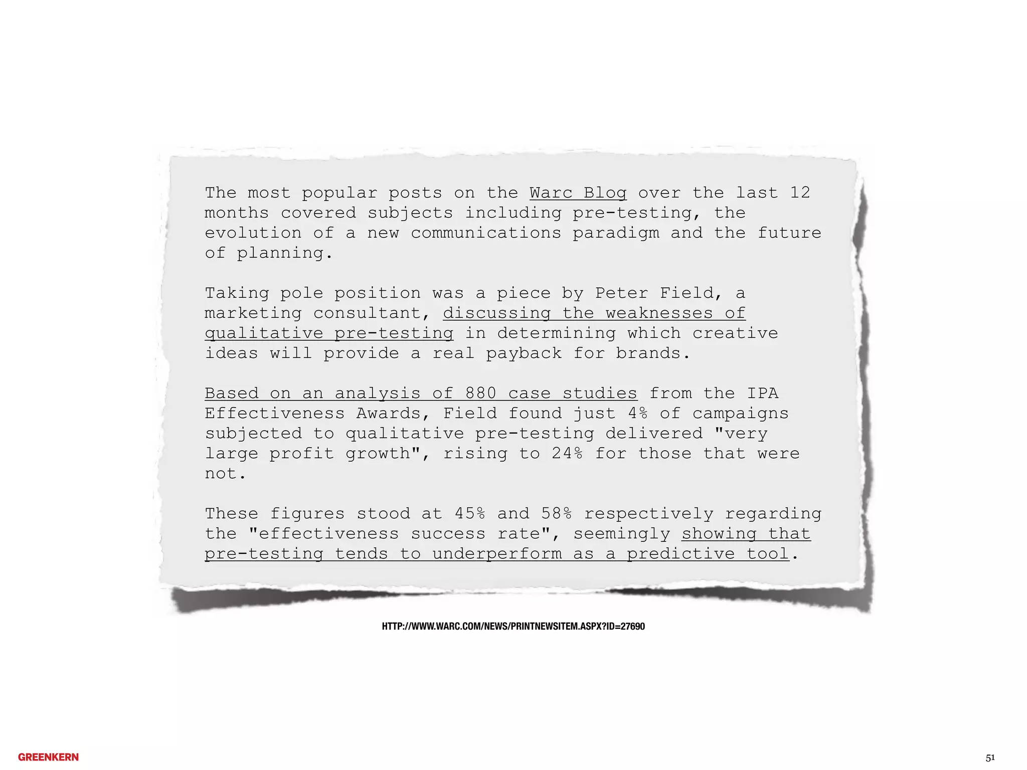The most popular posts on the Warc Blog over the last 12
months covered subjects including pre-testing, the
evolution of a new communications paradigm and the future
of planning.
Taking pole position was a piece by Peter Field, a
marketing consultant, discussing the weaknesses of
qualitative pre-testing in determining which creative
ideas will provide a real payback for brands.
Based on an analysis of 880 case studies from the IPA
Effectiveness Awards, Field found just 4% of campaigns
subjected to qualitative pre-testing delivered "very
large profit growth", rising to 24% for those that were
not.
These figures stood at 45% and 58% respectively regarding
the "effectiveness success rate", seemingly showing that
pre-testing tends to underperform as a predictive tool.

HTTP://WWW.WARC.COM/NEWS/PRINTNEWSITEM.ASPX?ID=27690

51

 