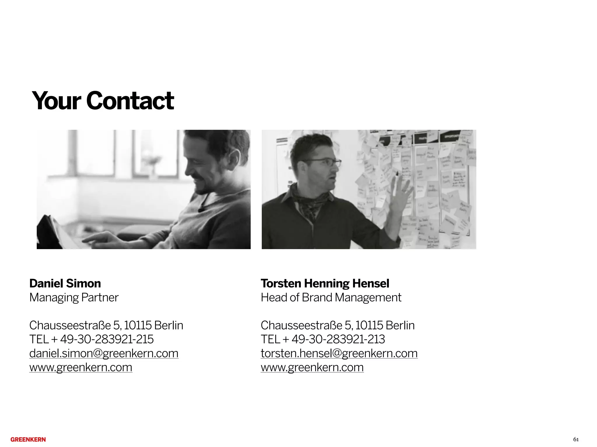 Your Contact

Daniel Simon
Managing Partner

Torsten Henning Hensel
Head of Brand Management

Chausseestraße 5, 10115 Berlin
TEL + 49-30-283921-215
daniel.simon@greenkern.com
www.greenkern.com

Chausseestraße 5, 10115 Berlin
TEL + 49-30-283921-213
torsten.hensel@greenkern.com
www.greenkern.com

61

 