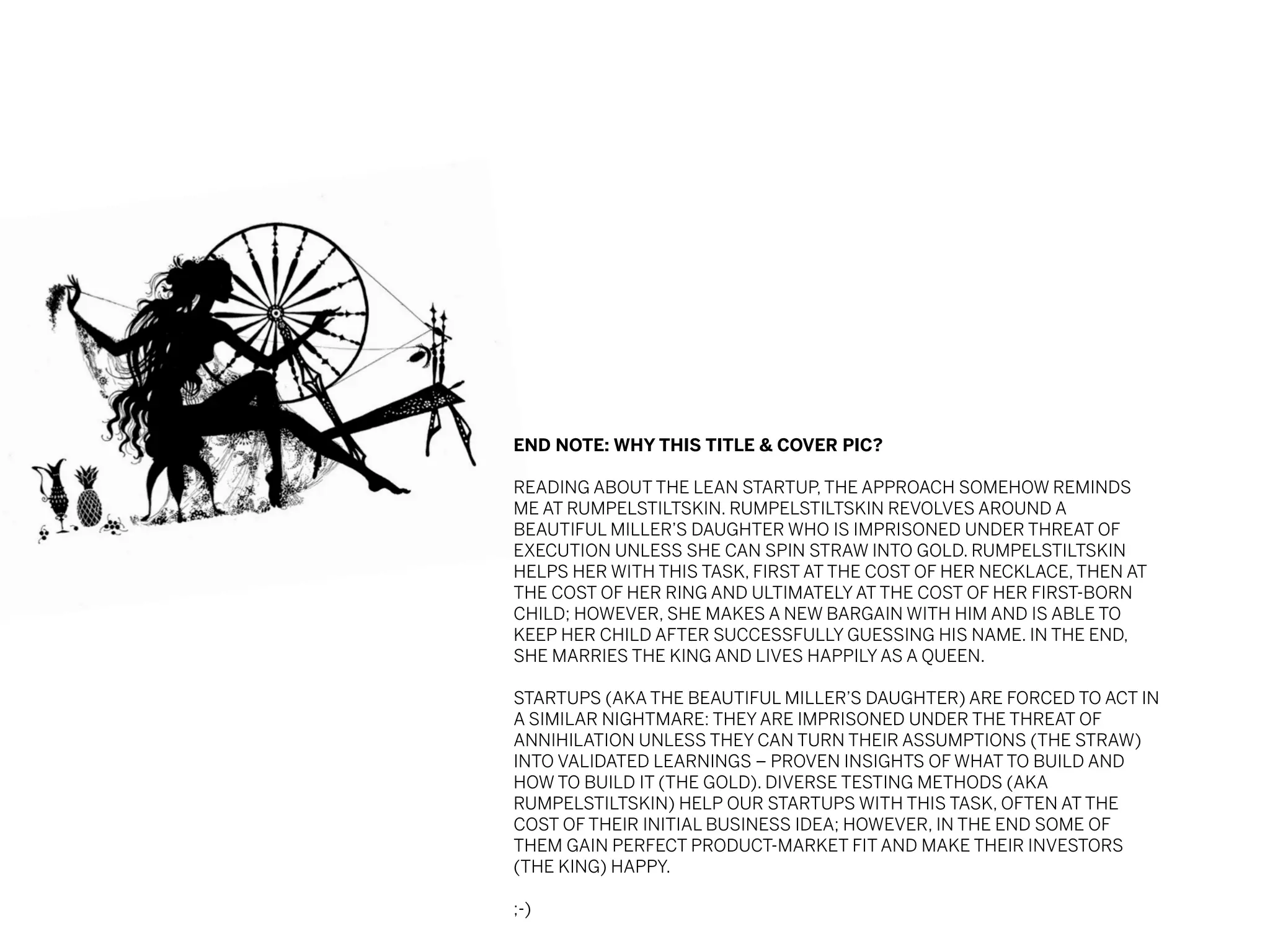 END NOTE: WHY THIS TITLE & COVER PIC?
READING ABOUT THE LEAN STARTUP, THE APPROACH SOMEHOW REMINDS
ME AT RUMPELSTILTSKIN. RUMPELSTILTSKIN REVOLVES AROUND A
BEAUTIFUL MILLER’S DAUGHTER WHO IS IMPRISONED UNDER THREAT OF
EXECUTION UNLESS SHE CAN SPIN STRAW INTO GOLD. RUMPELSTILTSKIN
HELPS HER WITH THIS TASK, FIRST AT THE COST OF HER NECKLACE, THEN AT
THE COST OF HER RING AND ULTIMATELY AT THE COST OF HER FIRST-BORN
CHILD; HOWEVER, SHE MAKES A NEW BARGAIN WITH HIM AND IS ABLE TO
KEEP HER CHILD AFTER SUCCESSFULLY GUESSING HIS NAME. IN THE END,
SHE MARRIES THE KING AND LIVES HAPPILY AS A QUEEN.
STARTUPS (AKA THE BEAUTIFUL MILLER’S DAUGHTER) ARE FORCED TO ACT IN
A SIMILAR NIGHTMARE: THEY ARE IMPRISONED UNDER THE THREAT OF
ANNIHILATION UNLESS THEY CAN TURN THEIR ASSUMPTIONS (THE STRAW)
INTO VALIDATED LEARNINGS – PROVEN INSIGHTS OF WHAT TO BUILD AND
HOW TO BUILD IT (THE GOLD). DIVERSE TESTING METHODS (AKA
RUMPELSTILTSKIN) HELP OUR STARTUPS WITH THIS TASK, OFTEN AT THE
COST OF THEIR INITIAL BUSINESS IDEA; HOWEVER, IN THE END SOME OF
THEM GAIN PERFECT PRODUCT-MARKET FIT AND MAKE THEIR INVESTORS
(THE KING) HAPPY.
;-)

 