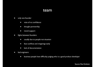 team
•   only one founder

      •    vote of no conﬁdence

      •    thought partnership

      •    moral support

•   ﬁghts between founders

      •    usually due to people not situation

      •    face conﬂicts and misgivings early

      •    lack of documentation

•   bad engineers

      •    business people have difﬁculty judging who is a good product developer


                                                                          Source: Paul Graham
 