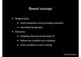 ﬂawed concept

•   Marginal niche

     •   avoid competitors, end up avoiding customers

     •   intimidated by big ideas

•   Derivative

     •   limited by who you are derivative of

     •   feature not a product not a company

     •   solve a problem no one is solving



                                                        Source: Paul Graham
 