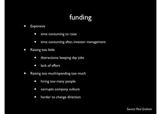 funding
•   Expensive

      •    time consuming to raise

      •    time consuming after, investor management

•   Raising too little

      •    distractions: keeping day jobs

      •    lack of effort

•   Raising too much/spending too much

      •    hiring too many people

      •    corrupts company culture

      •    harder to change direction


                                                       Source: Paul Graham
 