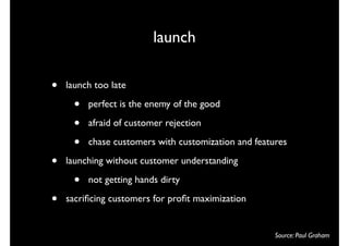 launch

•   launch too late

      •   perfect is the enemy of the good

      •   afraid of customer rejection

      •   chase customers with customization and features

•   launching without customer understanding

      •   not getting hands dirty

•   sacriﬁcing customers for proﬁt maximization


                                                      Source: Paul Graham
 