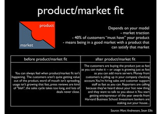 product/market ﬁt
                      product
                                                                   Depends on your model
                                                                          - market traction
                                              - 40% of customers “must have” your product
                                         - means being in a good market with a product that
      market                                                         can satisfy that market

         before product/market ﬁt                                    after product/market ﬁt
                                                            The customers are buying the product just as fast
                                                          as you can make it -- or usage is growing just as fast
   You can always feel when product/market ﬁt isn't                 as you can add more servers. Money from
happening. The customers aren't quite getting value           customers is piling up in your company checking
  out of the product, word of mouth isn't spreading,        account.You're hiring sales and customer support
 usage isn't growing that fast, press reviews are kind            staff as fast as you can. Reporters are calling
 of "blah", the sales cycle takes too long, and lots of       because they've heard about your hot new thing
                                    deals never close.         and they want to talk to you about it.You start
                                                                 getting entrepreneur of the year awards from
                                                             Harvard Business School. Investment bankers are
                                                                                        staking out your house...

                                                                                 Source: Marc Andreesen, Sean Ellis
 