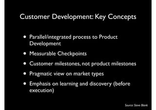 Customer Development: Key Concepts

•   Parallel/integrated process to Product
    Development
•   Measurable Checkpoints
•   Customer milestones, not product milestones
•   Pragmatic view on market types
•   Emphasis on learning and discovery (before
    execution)

                                             Source: Steve Blank
 