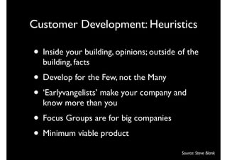 Customer Development: Heuristics

• Inside your building, opinions; outside of the
  building, facts
• Develop for the Few, not the Many
• ‘Earlyvangelists’ make your company and
  know more than you
• Focus Groups are for big companies
• Minimum viable product
                                           Source: Steve Blank
 