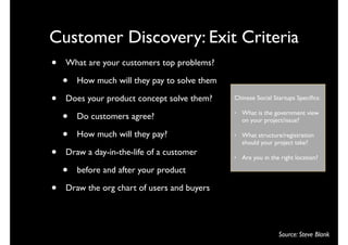 Customer Discovery: Exit Criteria
•   What are your customers top problems?

    •   How much will they pay to solve them

•   Does your product concept solve them?      Chinese Social Startups Speciﬁcs:


    •   Do customers agree?
                                               •   What is the government view
                                                   on your project/issue?

    •   How much will they pay?                •   What structure/registration
                                                   should your project take?
•   Draw a day-in-the-life of a customer       •   Are you in the right location?

    •   before and after your product

•   Draw the org chart of users and buyers




                                                                 Source: Steve Blank
 