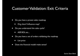 Customer Validation: Exit Criteria

•   Do you have a proven sales roadmap

    •   Org chart? Inﬂuence map?

•   Do you understand the sales cycle?

    •   ASP, ROI, etc...

•   Do you have a set of orders validating the roadmap

    •   List price

•   Does the ﬁnancial model make sense?



                                                         Source: Steve Blank
 