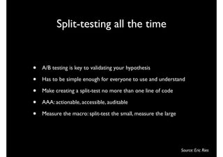 Split-testing all the time


•   A/B testing is key to validating your hypothesis

•   Has to be simple enough for everyone to use and understand

•   Make creating a split-test no more than one line of code

•   AAA: actionable, accessible, auditable

•   Measure the macro: split-test the small, measure the large




                                                                 Source: Eric Ries
 