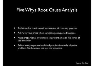 Five Whys Root Cause Analysis


•   Technique for continuous improvement of company process

•   Ask “why” ﬁve times when something unexpected happens

•   Make proportional investments in prevention at all ﬁve levels of
    the hierarchy

•   Behind every supposed technical problem is usually a human
    problem. Fix the cause, not just the symptom.




                                                                Source: Eric Ries
 