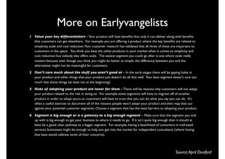 More on Earlyvangelists
1 Value your key differentiators – Your product will have beneﬁts that only it can deliver along with beneﬁts
  that customers can get elsewhere.  For example you are offering a product where the key beneﬁts are related to
  simplicity, scale and cost reduction.Your customer research has validated that all three of these are important to
  customers in the space.   You think you beat the other products in your market when it comes to simplicity and
  cost reduction but nobody else offers scale.  The easiest segment you could go after is one where scale really
  matters because even though you think you might be better at simple, the difference between you and the
  alternatives might not be meaningful for customers.
2 Don’t care much about the stuff you aren’t good at – In the early stages there will be gaping holes in
  your product and other things that your product just doesn’t do all that well.  Your best segment doesn’t care too
  much that those things (at least not at the beginning).
3 Risks of adopting your product are lower for them – There will be reasons why customers will not adopt
  your product related to the risk in doing so.  For example some segments will have to migrate off of another
  product in order to adopt yours or customers will have to trust that you can do what you say you can do.  It’s
  often a useful exercise to document all of the reasons people won’t adopt your product and then map that our
  against your potential customer segments. Choose a segment that has the least barriers to adopting your product.

4 Segment is big enough or is a gateway to a big enough segment – Make sure that the segment you end
  up with is big enough to get your business to where it needs to go.  If it isn’t quite big enough then it should at
  least be a good, clear pathway to a bigger segment.  For example, having a beachhead of customers in mid-sized
  services businesses might be enough to help you get into the market for independent consultants (where having
  that base would address some of their concerns).




                                                                                                      Source: April Dunford
 