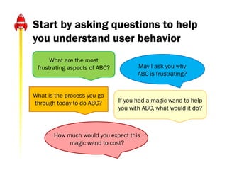 Start by asking questions to help
you understand user behavior
      What are the most
 frustrating aspects of ABC?          May I ask you why
                                      ABC is frustrating?


What is the process you go
through today to do ABC?       If you had a magic wand to help
                               you with ABC, what would it do?



       How much would you expect this
            magic wand to cost?
 