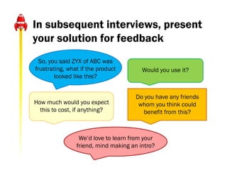 In subsequent interviews, present
your solution for feedback
  So, you said ZYX of ABC was
frustrating, what if the product        Would you use it?
        looked like this?


                                     Do you have any friends
How much would you expect             whom you think could
  this to cost, if anything?           benefit from this?



                 We’d love to learn from your
                friend, mind making an intro?
 