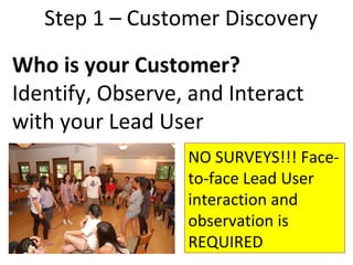 Step 1 – Customer Discovery
Who is your Customer?
Identify, Observe, and Interact
with your Lead User
                  NO SURVEYS!!! Face-
                  to-face Lead User
                  interaction and
                  observation is
                  REQUIRED
 