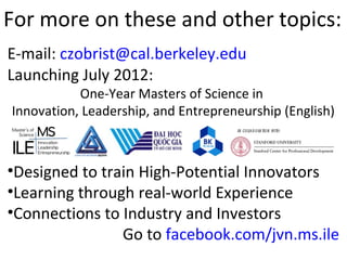For more on these and other topics:
E-mail: czobrist@cal.berkeley.edu
Launching July 2012:
           One-Year Masters of Science in
Innovation, Leadership, and Entrepreneurship (English)
                                     in colab orat with:
                                           l      ion




•Designed to train High-Potential Innovators
•Learning through real-world Experience
•Connections to Industry and Investors
                Go to facebook.com/jvn.ms.ile
 