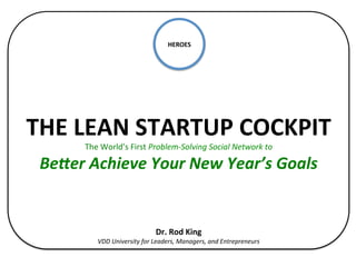 HEROES	
  
                                                     	
  
                                                     	
  
                                                     	
  
                                                    	
  
                                                    	
  
                                                    	
  
                                                    	
  


THE	
  LEAN	
  STARTUP	
  COCKPIT	
  
         The	
  World’s	
  First	
  Problem-­‐Solving	
  Social	
  Network	
  to	
  

 Be#er	
  Achieve	
  Your	
  New	
  Year’s	
  Goals	
  
                                                   	
  
                                                   	
  
                                                   	
  
                                                   	
  
                                                   	
  
                                          Dr.	
  Rod	
  King	
  
              VDD	
  University	
  for	
  Leaders,	
  Managers,	
  and	
  Entrepreneurs	
  	
  
 