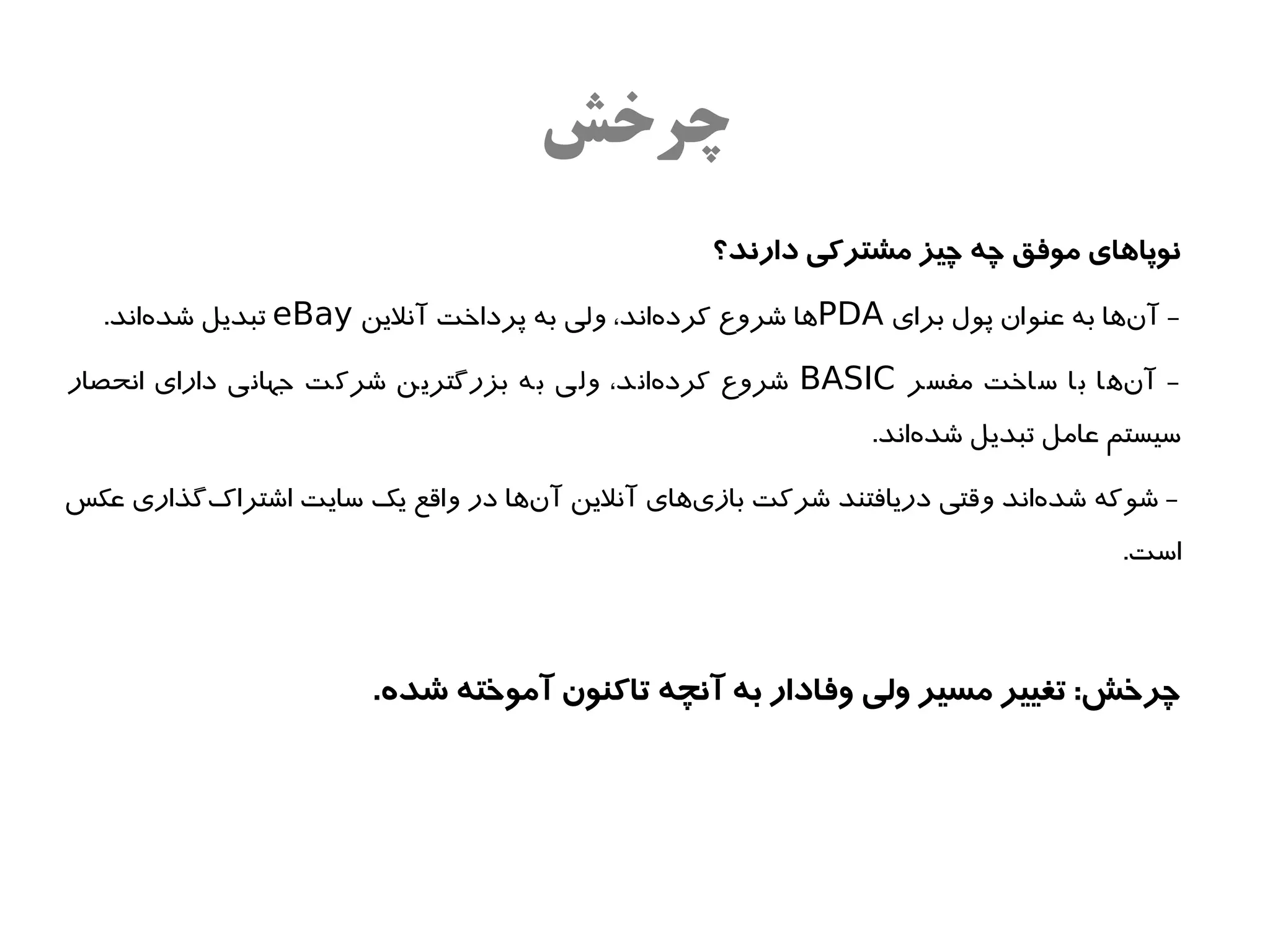 ‫چروخش‬
                                                  ‫نوپاهای موفق چه چیز مشترکی دارند؟‬

  ‫- آناها به عنوان پول برای ‪PDA‬اها شروع کردهاند، ولی به پرداخت آنلین ‪ eBay‬تبدیل شدهاند.‬
      ‫ه‌‬                                     ‫ه‌‬                                    ‫ه‌‬

‫- آناها با ساخت مفسر ‪ BASIC‬شروع کردهاند، ولی به بزرگترین شرکت جهانی دارای انحصار‬
                                            ‫ه‌‬                              ‫ه‌‬
                                                              ‫سیستم عامل تبدیل شدهاند.‬
                                                                  ‫ه‌‬

‫- شوکه شدهاند وقتی دریافتند شرکت بازیاهای آنلین آناها در واقع یک سایت اشتراکگذاری عکس‬
         ‫ه‌‬                        ‫ه‌‬           ‫ه‌‬                         ‫ه‌‬
                                                                                  ‫است.‬



                       ‫چرخش: تغییر مسیر ولی وفادار به آنچه تاکنون آموخته شده.‬
 