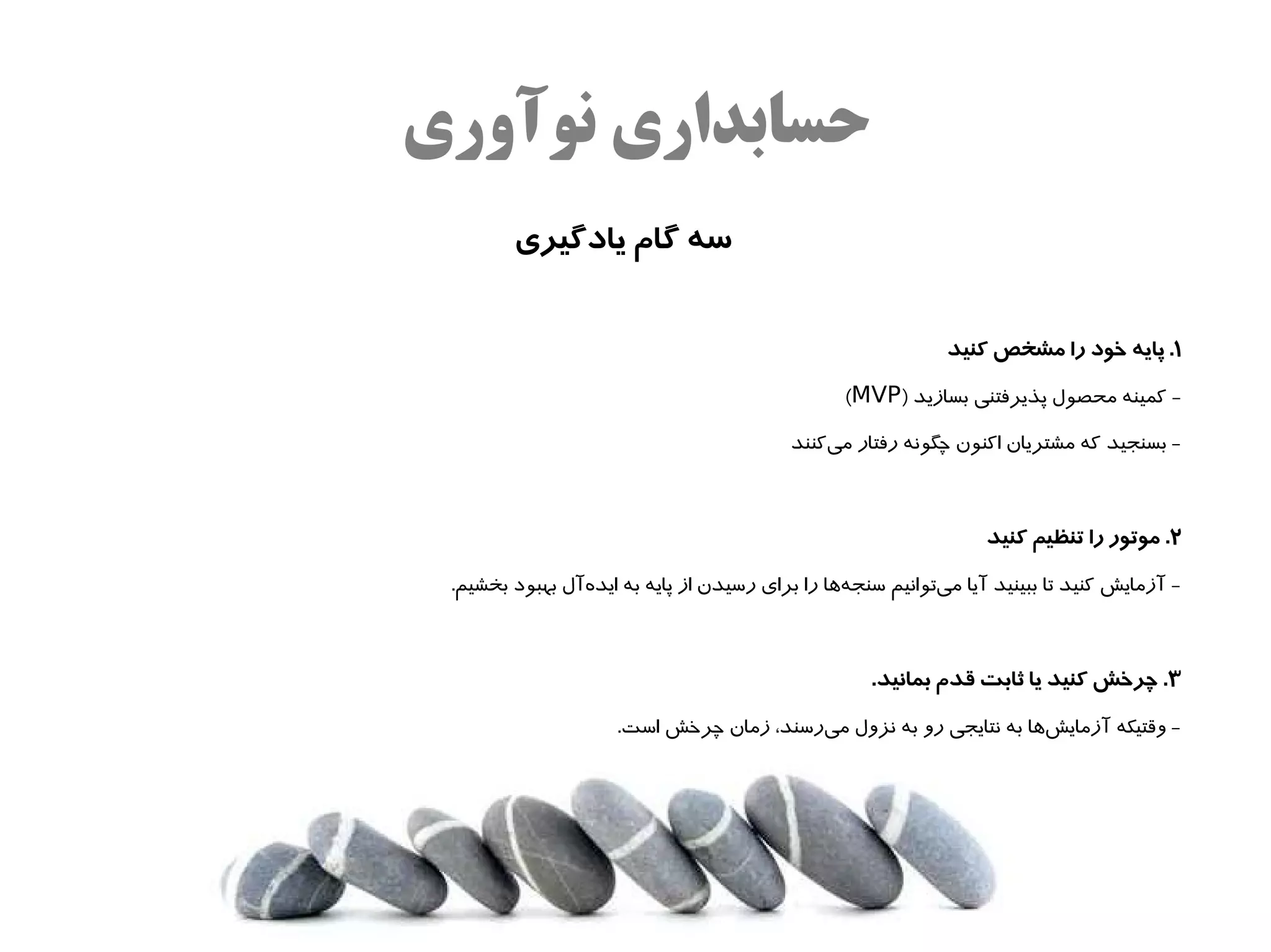 ‫حسابداری نوآوری‬
        ‫سه گام یادگیری‬


                                                             ‫۱. پایه خود را مشخص کنید‬

                                                 ‫- کمینه محصول پذیرفتنی بسازید )‪(MVP‬‬

                                          ‫- بسنجید که مشتریان اکنون چگونه رفتار میکنند‬
                                              ‫ه‌‬



                                                                  ‫۲. موتور را تنظیم کنید‬

 ‫- آزمایش کنید تا ببینید آیا میتوانیم سنجهاها را برای رسیدن از پایه به ایدهآل بهبود بخشیم.‬
                ‫ه‌‬                               ‫ه‌‬         ‫ه‌‬



                                                    ‫۳. چرخش کنید یا ثابت قدم بمانید.‬

                     ‫- وقتیکه آزمایشاها به نتایجی رو به نزول میرسند، زمان چرخش است.‬
                                         ‫ه‌‬                         ‫ه‌‬
 