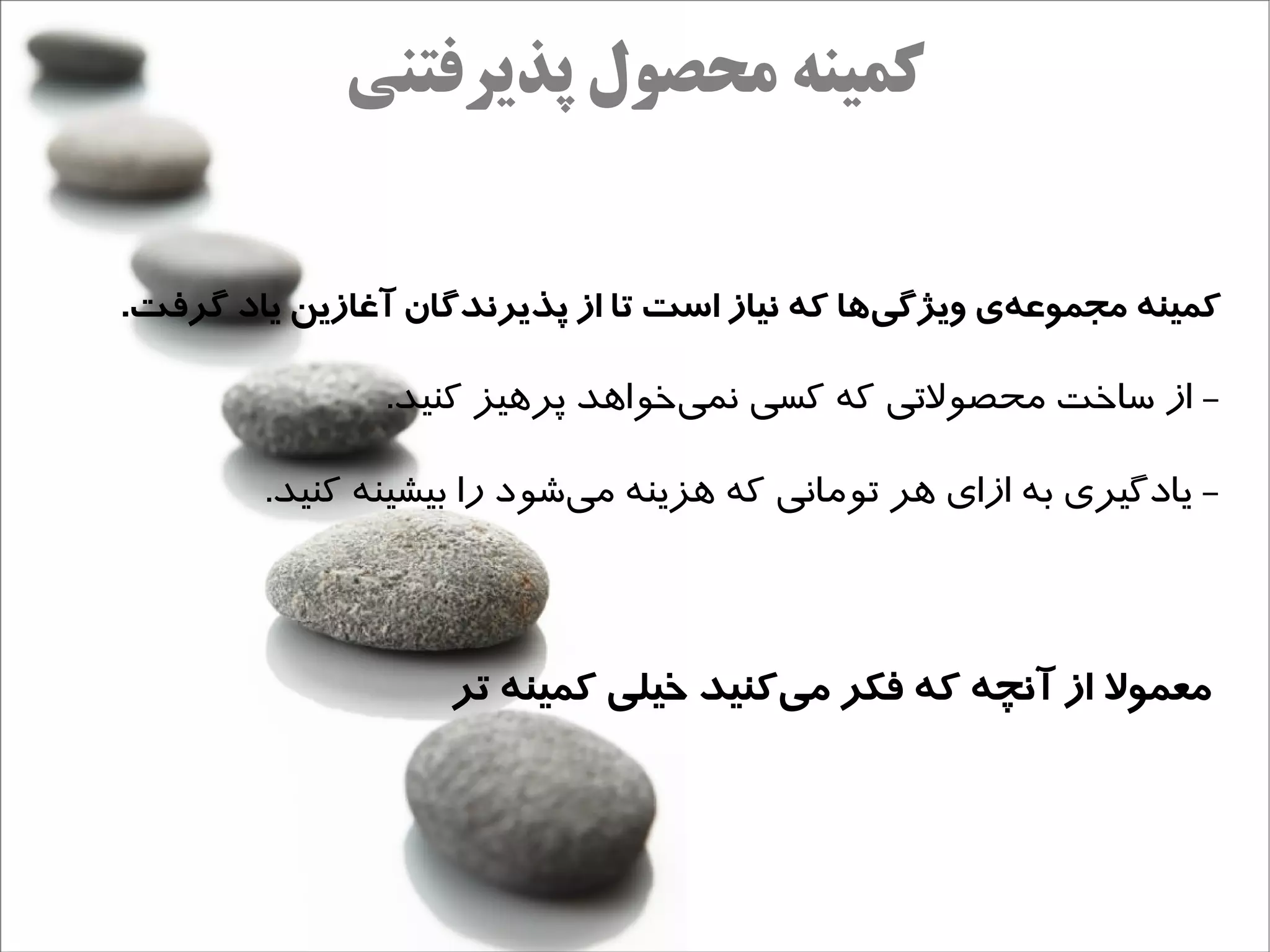 ‫کمینه محصول پذیرفتنی‬


‫کمینه مجموعهی ویژگیها که نیاز است تا از پذیرندگان آغازین یاد گرفت.‬
                                               ‫ج‌‬     ‫ج‌‬

               ‫- از ساخت محصولتی که کسی نمیخوااهد پراهیز کنید.‬
                                  ‫ه‌‬

        ‫- یادگیری به ازای اهر تومانی که اهزینه میشود را بیشینه کنید.‬
                           ‫ه‌‬



                   ‫معمول از آنچه که فکر میکنید خیلی کمینه تر‬
                                     ‫ج‌‬
 