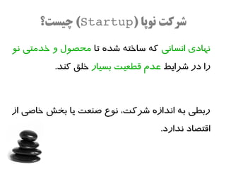 ‫شرکت نوپا )‪ (Startup‬چیست؟‬

‫نهادی انسانی که ساخته شده تا محصول و خدمتی نو‬
         ‫را در شرایط عدم قطعیت بسیار خلق کند.‬



‫ربطی به اندازه شرکت، نوع صنعت یا بخش خاصی از‬
                                 ‫اقتصاد ندارد.‬
 