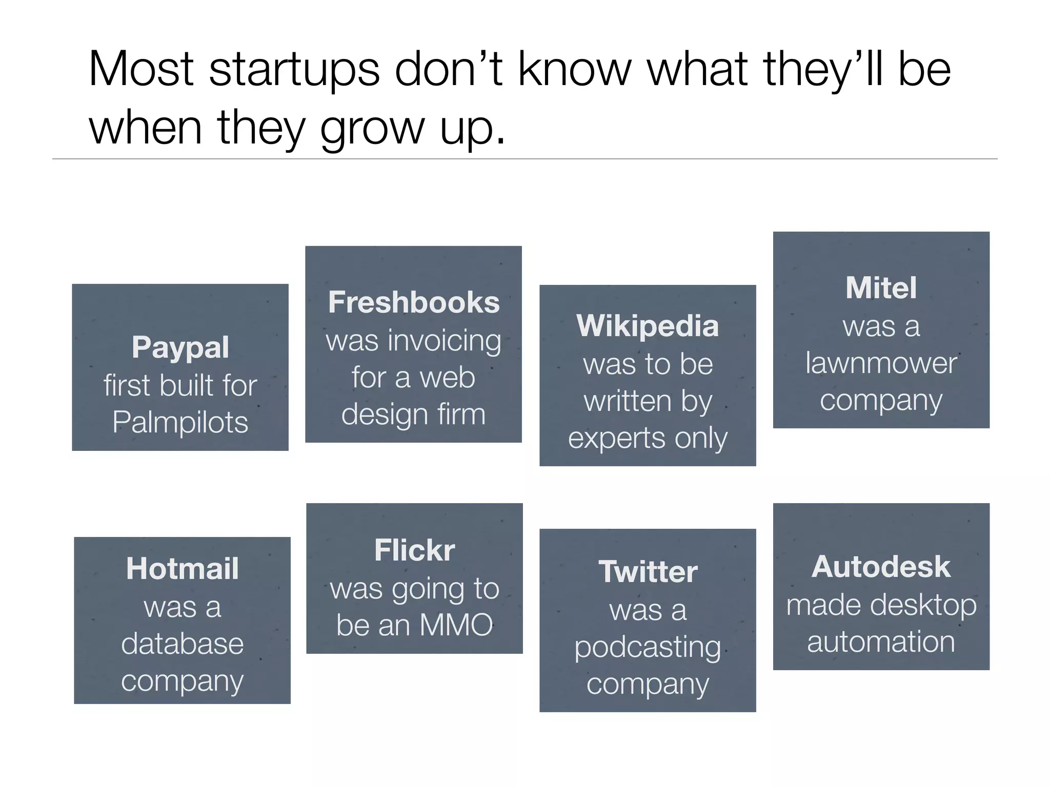 Most startups don’t know what they’ll be
when they grow up.


                 Freshbooks                          Mitel
                 was invoicing    Wikipedia         was a
  Paypal
                   for a web      was to be      lawnmower
ﬁrst built for                                     company
                  design ﬁrm      written by
 Palmpilots                      experts only


                   Flickr
 Hotmail                           Twitter       Autodesk
                 was going to
  was a                             was a       made desktop
                 be an MMO
 database                        podcasting      automation
 company                          company
 