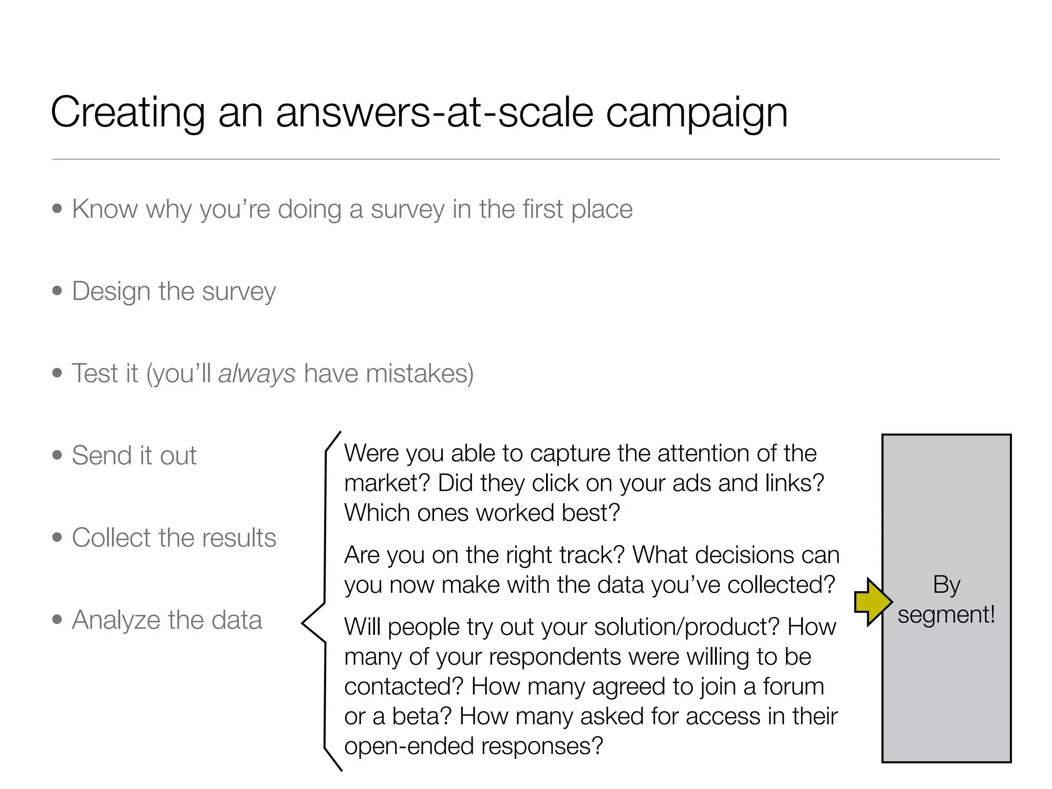 Creating an answers-at-scale campaign

• Know why you’re doing a survey in the ﬁrst place


• Design the survey


• Test it (you’ll always have mistakes)


• Send it out              Were you able to capture the attention of the
                           market? Did they click on your ads and links?
                           Which ones worked best?
• Collect the results
                           Are you on the right track? What decisions can
                           you now make with the data you’ve collected?        By
• Analyze the data                                                          segment!
                           Will people try out your solution/product? How
                           many of your respondents were willing to be
                           contacted? How many agreed to join a forum
                           or a beta? How many asked for access in their
                           open-ended responses?
 