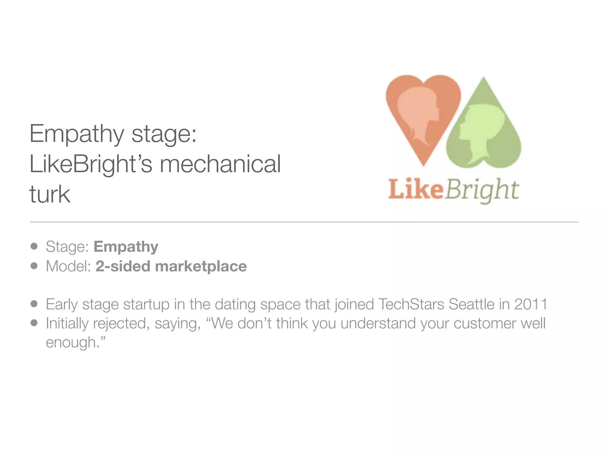 Empathy stage:
LikeBright’s mechanical
turk

• Stage: Empathy
• Model: 2-sided marketplace
• Early stage startup in the dating space that joined TechStars Seattle in 2011
• Initially rejected, saying, “We don’t think you understand your customer well
  enough.”
 
