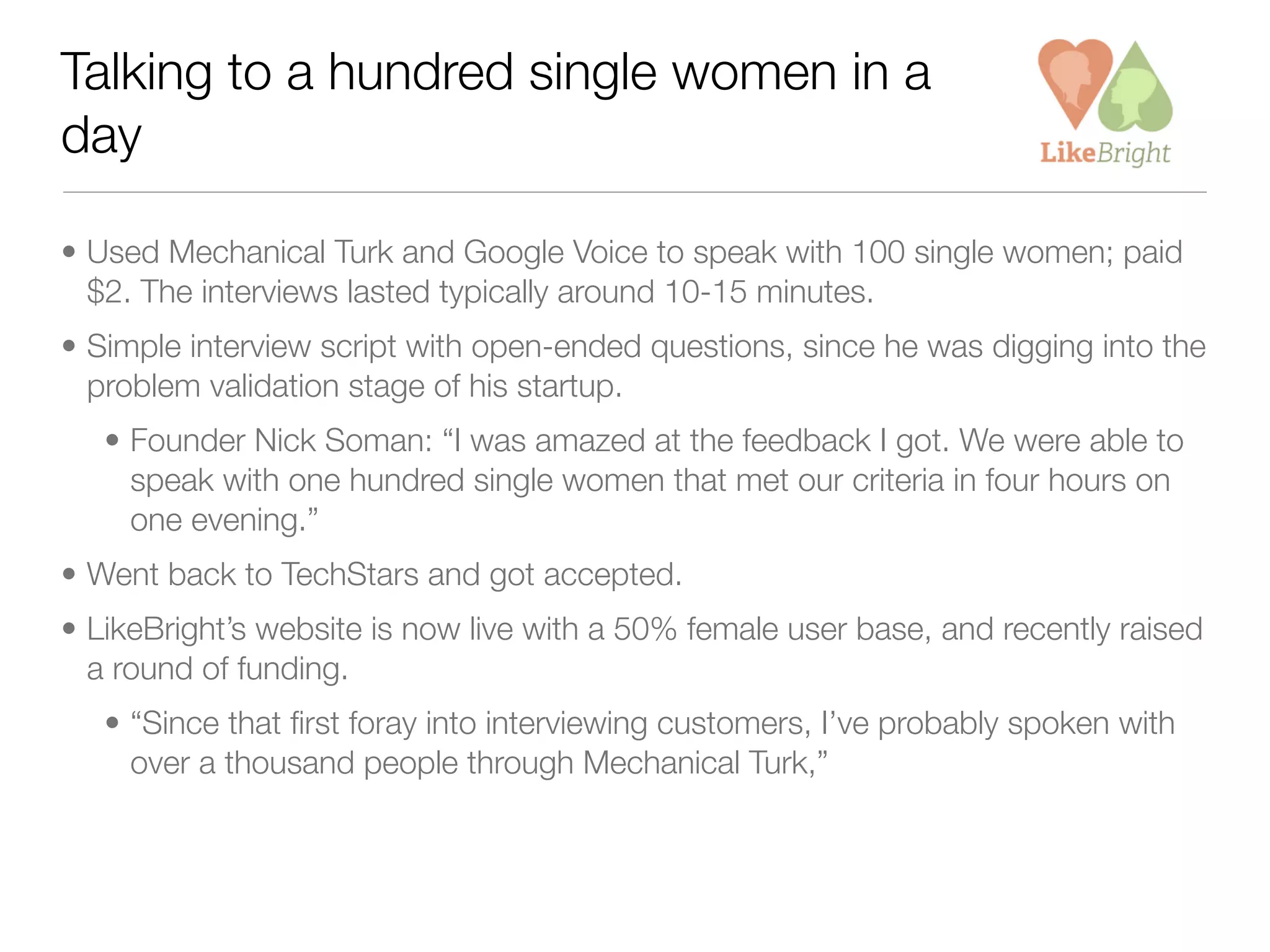 Talking to a hundred single women in a
day

• Used Mechanical Turk and Google Voice to speak with 100 single women; paid
  $2. The interviews lasted typically around 10-15 minutes.
• Simple interview script with open-ended questions, since he was digging into the
  problem validation stage of his startup.
   • Founder Nick Soman: “I was amazed at the feedback I got. We were able to
     speak with one hundred single women that met our criteria in four hours on
     one evening.”
• Went back to TechStars and got accepted.
• LikeBright’s website is now live with a 50% female user base, and recently raised
  a round of funding.
   • “Since that ﬁrst foray into interviewing customers, I’ve probably spoken with
     over a thousand people through Mechanical Turk,”
 
