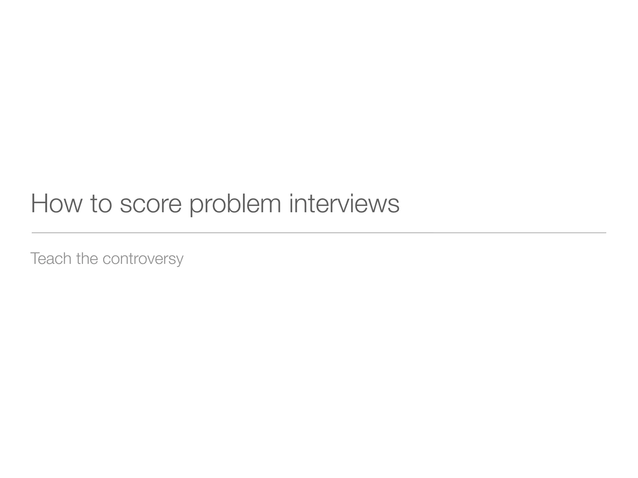 How to score problem interviews
Teach the controversy
 