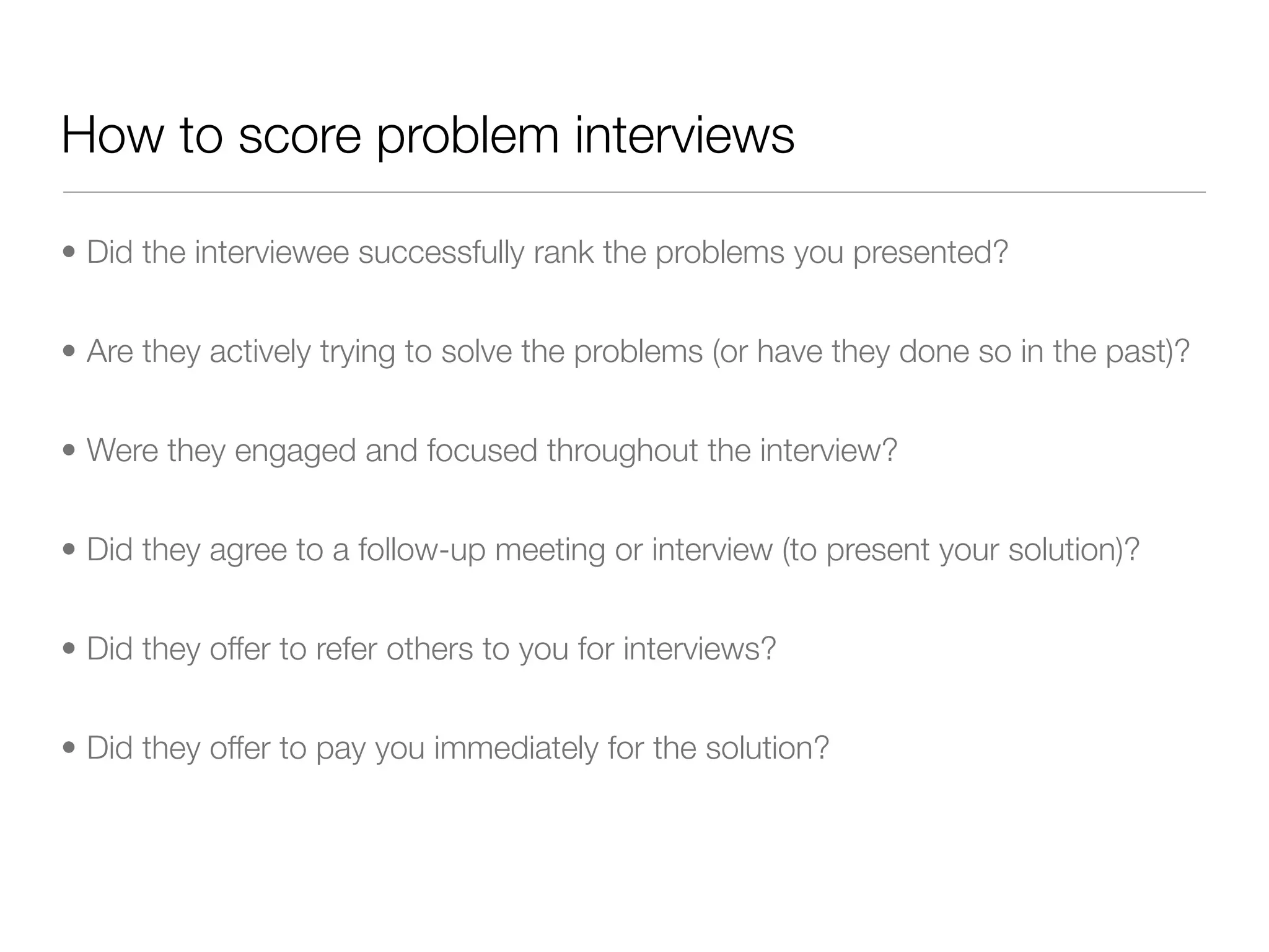 How to score problem interviews

• Did the interviewee successfully rank the problems you presented?


• Are they actively trying to solve the problems (or have they done so in the past)?


• Were they engaged and focused throughout the interview?


• Did they agree to a follow-up meeting or interview (to present your solution)?


• Did they offer to refer others to you for interviews?


• Did they offer to pay you immediately for the solution?
 