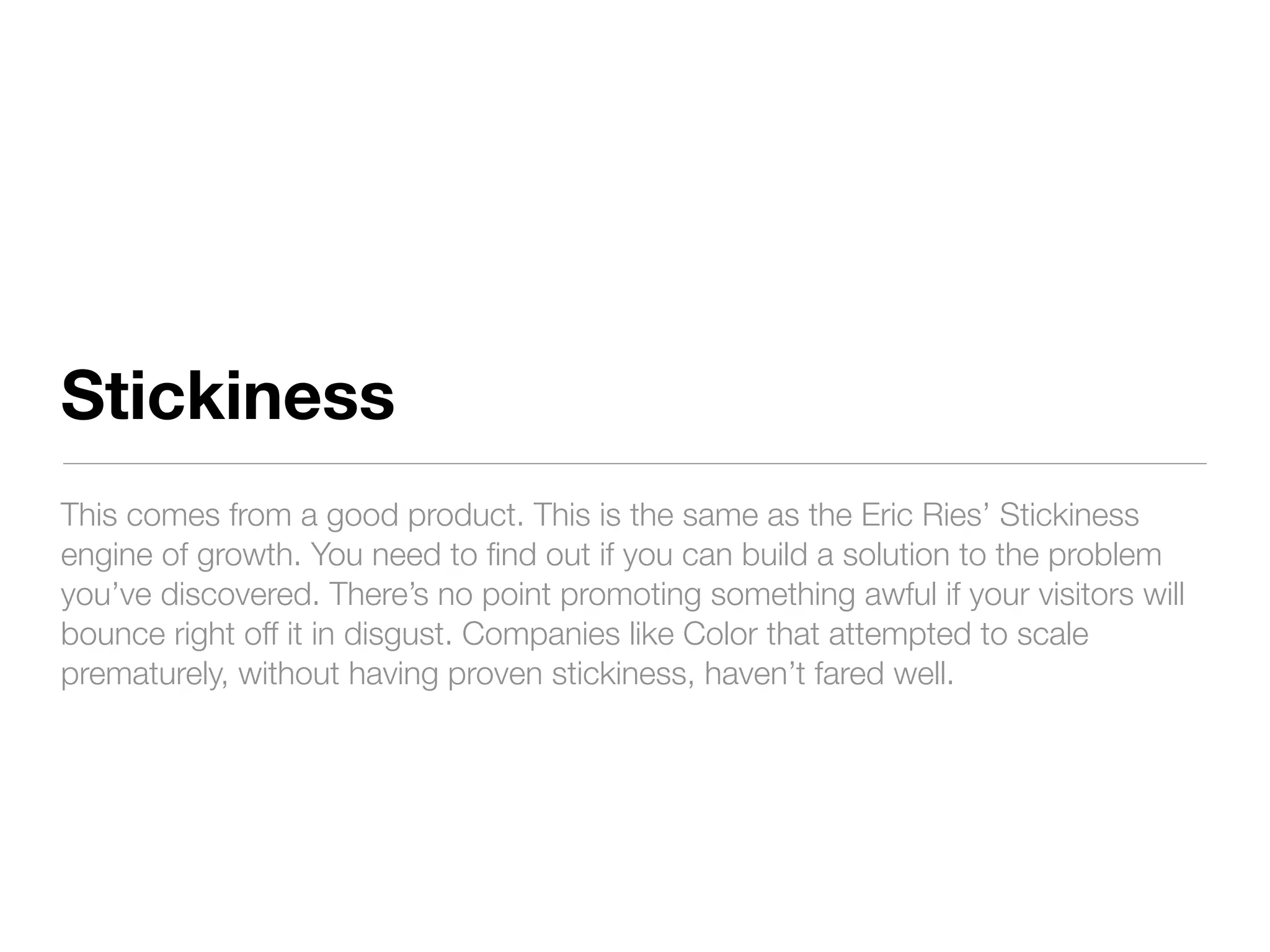 Stickiness
This comes from a good product. This is the same as the Eric Ries’ Stickiness
engine of growth. You need to ﬁnd out if you can build a solution to the problem
you’ve discovered. There’s no point promoting something awful if your visitors will
bounce right off it in disgust. Companies like Color that attempted to scale
prematurely, without having proven stickiness, haven’t fared well.
 